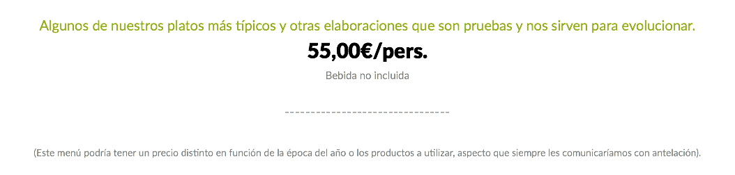 Algunos de nuestros platos más típicos y otras elaboraciones que son pruebas y nos sirven para evolucionar. 55,00€/pers. Bebida no incluida -------------------------------- (Este menú podría tener un precio distinto en función de la época del año o los productos a utilizar, aspecto que siempre les comunicaríamos con antelación).